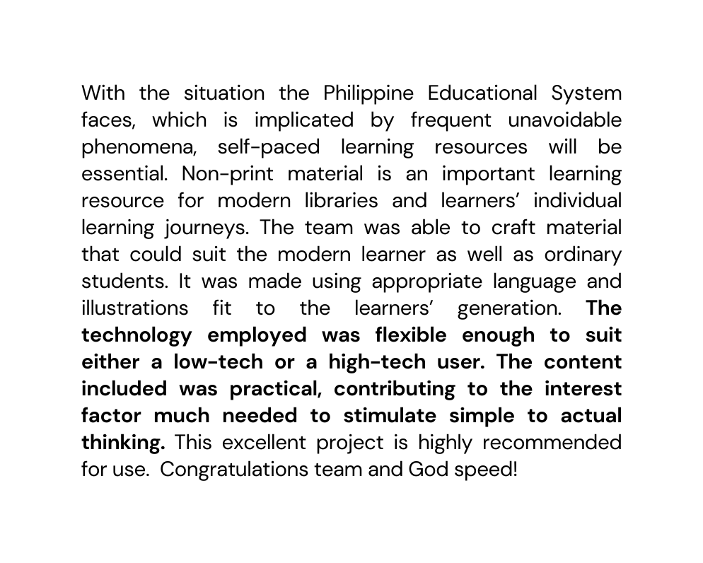 With the situation the Philippine Educational System faces which is implicated by frequent unavoidable phenomena self paced learning resources will be essential Non print material is an important learning resource for modern libraries and learners individual learning journeys The team was able to craft material that could suit the modern learner as well as ordinary students It was made using appropriate language and illustrations fit to the learners generation The technology employed was flexible enough to suit either a low tech or a high tech user The content included was practical contributing to the interest factor much needed to stimulate simple to actual thinking This excellent project is highly recommended for use Congratulations team and God speed