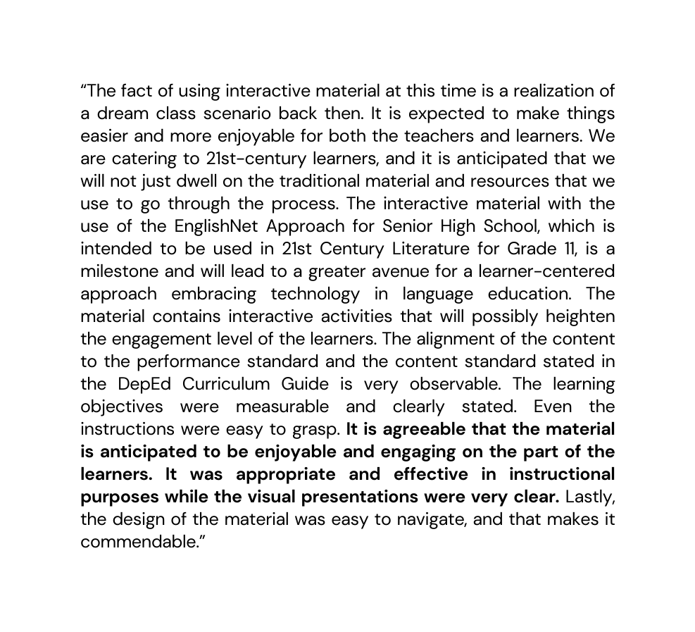 The fact of using interactive material at this time is a realization of a dream class scenario back then It is expected to make things easier and more enjoyable for both the teachers and learners We are catering to 21st century learners and it is anticipated that we will not just dwell on the traditional material and resources that we use to go through the process The interactive material with the use of the EnglishNet Approach for Senior High School which is intended to be used in 21st Century Literature for Grade 11 is a milestone and will lead to a greater avenue for a learner centered approach embracing technology in language education The material contains interactive activities that will possibly heighten the engagement level of the learners The alignment of the content to the performance standard and the content standard stated in the DepEd Curriculum Guide is very observable The learning objectives were measurable and clearly stated Even the instructions were easy to grasp It is agreeable that the material is anticipated to be enjoyable and engaging on the part of the learners It was appropriate and effective in instructional purposes while the visual presentations were very clear Lastly the design of the material was easy to navigate and that makes it commendable