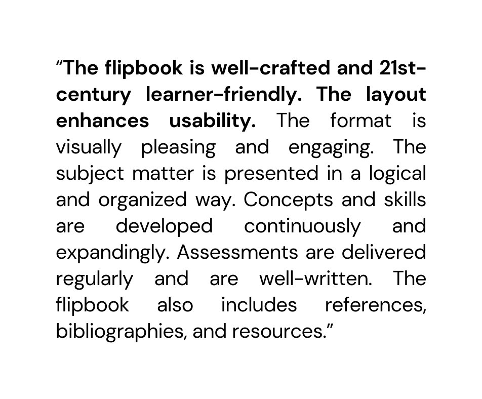 The flipbook is well crafted and 21st century learner friendly The layout enhances usability The format is visually pleasing and engaging The subject matter is presented in a logical and organized way Concepts and skills are developed continuously and expandingly Assessments are delivered regularly and are well written The flipbook also includes references bibliographies and resources